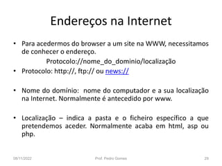 Endereços na Internet
• Para acedermos do browser a um site na WWW, necessitamos
de conhecer o endereço.
Protocolo://nome_do_dominio/localização
• Protocolo: http://, ftp:// ou news://
• Nome do domínio: nome do computador e a sua localização
na Internet. Normalmente é antecedido por www.
• Localização – indica a pasta e o ficheiro específico a que
pretendemos aceder. Normalmente acaba em html, asp ou
php.
08/11/2022 Prof. Pedro Gomes 29
 