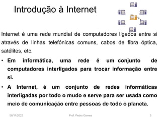 Introdução à Internet
Internet é uma rede mundial de computadores ligados entre si
através de linhas telefónicas comuns, cabos de fibra óptica,
satélites, etc.
• Em informática, uma rede é um conjunto de
computadores interligados para trocar informação entre
si.
• A Internet, é um conjunto de redes informáticas
interligadas por todo o mudo e serve para ser usada como
meio de comunicação entre pessoas de todo o planeta.
08/11/2022 Prof. Pedro Gomes 3
 