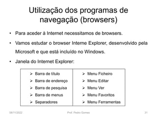Utilização dos programas de
navegação (browsers)
• Para aceder à Internet necessitamos de browsers.
• Vamos estudar o browser Interne Explorer, desenvolvido pela
Microsoft e que está incluído no Windows.
• Janela do Internet Explorer:
08/11/2022 Prof. Pedro Gomes 31
 Barra de título
 Barra de endereço
 Barra de pesquisa
 Barra de menus
 Separadores
 Menu Ficheiro
 Menu Editar
 Menu Ver
 Menu Favoritos
 Menu Ferramentas
 