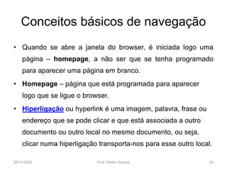 Conceitos básicos de navegação
• Quando se abre a janela do browser, é iniciada logo uma
página – homepage, a não ser que se tenha programado
para aparecer uma página em branco.
• Homepage – página que está programada para aparecer
logo que se ligue o browser.
• Hiperligação ou hyperlink é uma imagem, palavra, frase ou
endereço que se pode clicar e que está associada a outro
documento ou outro local no mesmo documento, ou seja,
clicar numa hiperligação transporta-nos para esse outro local.
08/11/2022 Prof. Pedro Gomes 32
 