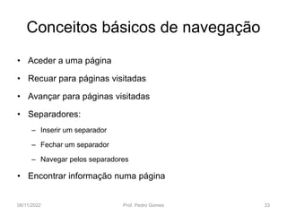 Conceitos básicos de navegação
• Aceder a uma página
• Recuar para páginas visitadas
• Avançar para páginas visitadas
• Separadores:
– Inserir um separador
– Fechar um separador
– Navegar pelos separadores
• Encontrar informação numa página
08/11/2022 Prof. Pedro Gomes 33
 