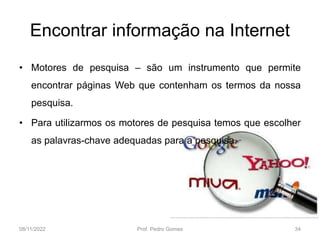 Encontrar informação na Internet
• Motores de pesquisa – são um instrumento que permite
encontrar páginas Web que contenham os termos da nossa
pesquisa.
• Para utilizarmos os motores de pesquisa temos que escolher
as palavras-chave adequadas para a pesquisa.
08/11/2022 Prof. Pedro Gomes 34
 