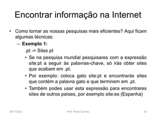 Encontrar informação na Internet
• Como tornar as nossas pesquisas mais eficientes? Aqui ficam
algumas técnicas:
– Exemplo 1:
.pt -> Sites pt
• Se na pesquisa mundial pesquisares com a expressão
site:pt a seguir às palavras-chave, só irás obter sites
que acabam em .pt.
• Por exemplo: coloca gato site:pt e encontrarás sites
que contém a palavra gato e que terminem em .pt.
• Também podes usar esta expressão para encontrares
sites de outros países, por exemplo site:es (Espanha)
08/11/2022 Prof. Pedro Gomes 35
 