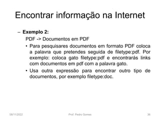 Encontrar informação na Internet
– Exemplo 2:
PDF -> Documentos em PDF
• Para pesquisares documentos em formato PDF coloca
a palavra que pretendes seguida de filetype:pdf. Por
exemplo: coloca gato filetype:pdf e encontrarás links
com documentos em pdf com a palavra gato.
• Usa outra expressão para encontrar outro tipo de
documentos, por exemplo filetype:doc.
08/11/2022 Prof. Pedro Gomes 36
 
