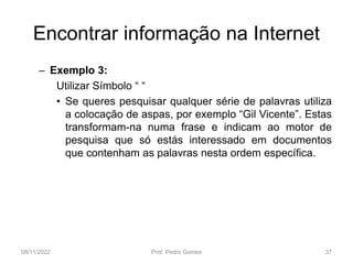 Encontrar informação na Internet
– Exemplo 3:
Utilizar Símbolo “ “
• Se queres pesquisar qualquer série de palavras utiliza
a colocação de aspas, por exemplo “Gil Vicente”. Estas
transformam-na numa frase e indicam ao motor de
pesquisa que só estás interessado em documentos
que contenham as palavras nesta ordem específica.
08/11/2022 Prof. Pedro Gomes 37
 