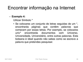 Encontrar informação na Internet
– Exemplo 4:
Utilizar Símbolo *
• Se colocares um conjunto de letras seguidas de um *,
encontrarás páginas que contêm palavras que
comecem por essas letras. Por exemplo, se colocares
univ* encontrarás documentos com Universo,
Universidade, Universitário, entre outras palavras. Esta
boleana é ideal quando não sabes como se escreve a
palavra que pretendes pesquisar.
08/11/2022 Prof. Pedro Gomes 38
 