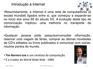 •Resumidamente, a Internet é uma rede de computadores (à
escala mundial) ligados entre si, que começou a expandir-se
no inicio dos anos 60 do século XX. A evolução deste tipo de
comunicação implicou uma melhoria no transporte da
informação.
•Qualquer pessoa pode pesquisar/consultar informação,
reservar uma viagem de férias, comprar as últimas novidades
de CD’s editados ou livros publicados e comunicar com outras,
noutros pontos do mundo.
• Tim Berners-Lee é um cientista da computação.
• É o criador da World Wide Web - 1989.
08/11/2022 Prof. Pedro Gomes 4
Introdução à Internet
 