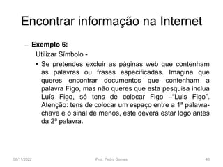 Encontrar informação na Internet
– Exemplo 6:
Utilizar Símbolo -
• Se pretendes excluir as páginas web que contenham
as palavras ou frases especificadas. Imagina que
queres encontrar documentos que contenham a
palavra Figo, mas não queres que esta pesquisa inclua
Luís Figo, só tens de colocar Figo –“Luis Figo”.
Atenção: tens de colocar um espaço entre a 1ª palavra-
chave e o sinal de menos, este deverá estar logo antes
da 2ª palavra.
08/11/2022 Prof. Pedro Gomes 40
 