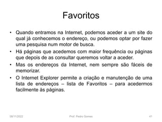 Favoritos
• Quando entramos na Internet, podemos aceder a um site do
qual já conhecemos o endereço, ou podemos optar por fazer
uma pesquisa num motor de busca.
• Há páginas que acedemos com maior frequência ou páginas
que depois de as consultar queremos voltar a aceder.
• Mas os endereços da Internet, nem sempre são fáceis de
memorizar.
• O Internet Explorer permite a criação e manutenção de uma
lista de endereços – lista de Favoritos – para acedermos
facilmente às páginas.
08/11/2022 Prof. Pedro Gomes 41
 