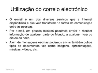Utilização do correio electrónico
• O e-mail é um dos diversos serviços que a Internet
disponibiliza e que veio transformar a forma de comunicação
entre as pessoas.
• Por e-mail, em poucos minutos podemos enviar e receber
informação de qualquer parte do Mundo, a qualquer hora do
dia ou da noite.
• Além de mensagens escritas podemos enviar também outros
tipos de documentos tais como imagens, apresentações,
músicas, vídeos, etc.
08/11/2022 Prof. Pedro Gomes 43
 