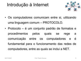 • Os computadores comunicam entre si, utilizando
uma linguagem comum – PROTOCOLO.
• Protocolo – é um conjunto padrão de formatos e
procedimentos pelos quais se rege a
comunicação entre os computadores e é
fundamental para o funcionamento das redes de
computadores, entre as quais se inclui a NET.
08/11/2022 Prof. Pedro Gomes 5
Introdução à Internet
 