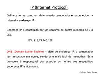 IP (Internet Protocol)
Professor Pedro Gomes
Define a forma como um determinado computador é reconhecido na
Internet – endereço IP.
Endereço IP é constituído por um conjunto de quatro números de 0 a
255.
EX: 213.13.145.157
DNS (Domain Name System) – além do endereço IP, o computador
tem associado um nome, sendo este mais fácil de memorizar. Este
protocolo é responsável por associar os nomes aos respectivos
endereços IP e vice-versa.
 