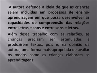 A autora defende a ideia de que as crianças
sejam incluídas em processos de ensino-
aprendizagem em que possa desenvolver as
capacidades de compreensão das relações
entre letras e sons e entre sons e letras.
Além desse trabalho com as relações, as
crianças precisam ser estimuladas a
produzirem textos, pois é, na opinião da
autora, uma forma mais apropriada de avaliar
os modos como as crianças elaboram as
aprendizagens.
 