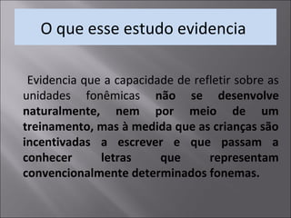 O que esse estudo evidencia
Evidencia que a capacidade de refletir sobre as
unidades fonêmicas não se desenvolve
naturalmente, nem por meio de um
treinamento, mas à medida que as crianças são
incentivadas a escrever e que passam a
conhecer letras que representam
convencionalmente determinados fonemas.
 