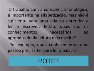 O trabalho com a consciência fonológica,
é importante na alfabetização, mas não é
suficiente para uma criança aprender a
ler e escrever. Então, quais são os
conhecimentos necessários ao
aprendizado da leitura e da escrita?
Por exemplo, quais conhecimentos uma
pessoa precisa ter para ler a palavra:
POTE?
 