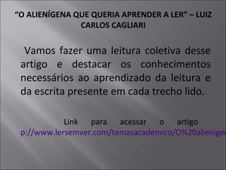 “O ALIENÍGENA QUE QUERIA APRENDER A LER” – LUIZ
CARLOS CAGLIARI
Vamos fazer uma leitura coletiva desse
artigo e destacar os conhecimentos
necessários ao aprendizado da leitura e
da escrita presente em cada trecho lido.
Link para acessar o artigo
p://www.lersemver.com/temasacademico/O%20alienigen
 