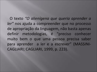 O texto “O alienígena que queria aprender a
ler” nos ajuda a compreender que no processo
de apropriação da linguagem, não basta apenas
definir metodologias, é “preciso conhecer
muito bem o que uma pessoa precisa saber
para aprender a ler e a escrever” (MASSINI-
CAGLIARI; CAGLIARI, 1999, p. 223).
 