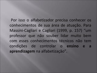 Por isso o alfabetizador precisa conhecer os
conhecimentos de sua área de atuação. Para
Massini-Cagliari e Cagliari (1999, p. 157) “um
professor que não souber lidar muito bem
com esses conhecimentos técnicos não tem
condições de controlar o ensino e a
aprendizagem na alfabetização”.
 