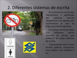 2. Diferentes sistemas de escrita
• Há sistemas de escrita que
representam o significado
das palavras (escrita
ideográfica) e há aqueles que
representam os sons da
língua (escrita fonográfica).
• As crianças precisam saber
que utilizamos outros
sistemas de escrita, que
podemos ler esses sistemas
de escrita.
• Compreender que a essas
formas gráficas associamos
uma palavra, isso também é
ler.
 