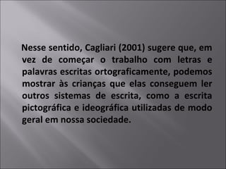 Nesse sentido, Cagliari (2001) sugere que, em
vez de começar o trabalho com letras e
palavras escritas ortograficamente, podemos
mostrar às crianças que elas conseguem ler
outros sistemas de escrita, como a escrita
pictográfica e ideográfica utilizadas de modo
geral em nossa sociedade.
 