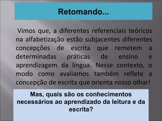 Vimos que, a diferentes referenciais teóricos
na alfabetização estão subjacentes diferentes
concepções de escrita que remetem a
determinadas práticas de ensino e
aprendizagem da língua. Nesse contexto, o
modo como avaliamos também reflete a
concepção de escrita que orienta nosso olhar!
Retomando...
Mas, quais são os conhecimentos
necessários ao aprendizado da leitura e da
escrita?
 