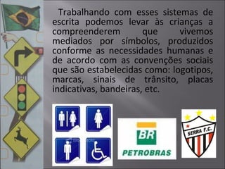 Trabalhando com esses sistemas de
escrita podemos levar às crianças a
compreenderem que vivemos
mediados por símbolos, produzidos
conforme as necessidades humanas e
de acordo com as convenções sociais
que são estabelecidas como: logotipos,
marcas, sinais de trânsito, placas
indicativas, bandeiras, etc.
 