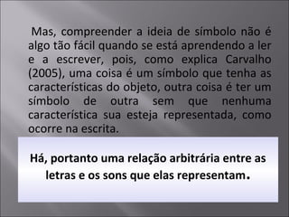 Há, portanto uma relação arbitrária entre as
letras e os sons que elas representam.
Mas, compreender a ideia de símbolo não é
algo tão fácil quando se está aprendendo a ler
e a escrever, pois, como explica Carvalho
(2005), uma coisa é um símbolo que tenha as
características do objeto, outra coisa é ter um
símbolo de outra sem que nenhuma
característica sua esteja representada, como
ocorre na escrita.
 