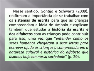 Nesse sentido, Gontijo e Schwartz (2009),
reafirmam a importância de se trabalhar com
os sistemas de escrita para que as crianças
compreendam a ideia de símbolo e explicam
também que estudar a história da escrita e
dos alfabetos com as crianças pode contribuir
para isso, uma vez que “entender como os
seres humanos chegaram a usar letras para
escrever ajuda as crianças a compreenderem a
natureza cultural e histórica do alfabeto que
usamos hoje em nossa sociedade” (p. 20).
 