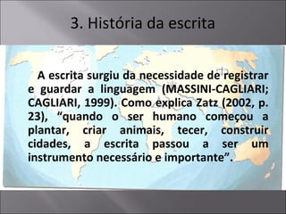 A escrita surgiu da necessidade de registrar
e guardar a linguagem (MASSINI-CAGLIARI;
CAGLIARI, 1999). Como explica Zatz (2002, p.
23), “quando o ser humano começou a
plantar, criar animais, tecer, construir
cidades, a escrita passou a ser um
instrumento necessário e importante”.
3. História da escrita
 