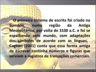 O primeiro sistema de escrita foi criado na
Suméria, numa região da Antiga
Mesopotâmia, por volta de 3100 a.C. e foi se
espalhando pelo mundo, com adaptações
dos símbolos de acordo com as línguas.
Cagliari (2001) conta que essa forma antiga
de escrever continha números e figuras que
serviam a registros de transações comerciais.
 