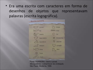 • Era uma escrita com caracteres em forma de
desenhos de objetos que representavam
palavras (escrita logográfica).
Fonte: FERREIRA, Otávio Leonel.
Mesopotâmia: o amanhecer da civilização.
São Paulo: Moderna, 1998.
 