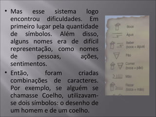• Mas esse sistema logo
encontrou dificuldades. Em
primeiro lugar pela quantidade
de símbolos. Além disso,
alguns nomes era de difícil
representação, como nomes
de pessoas, ações,
sentimentos.
• Então, foram criadas
combinações de caracteres.
Por exemplo, se alguém se
chamasse Coelho, utilizavam-
se dois símbolos: o desenho de
um homem e de um coelho.
 