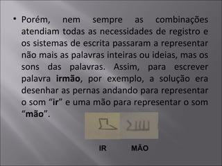• Porém, nem sempre as combinações
atendiam todas as necessidades de registro e
os sistemas de escrita passaram a representar
não mais as palavras inteiras ou ideias, mas os
sons das palavras. Assim, para escrever
palavra irmão, por exemplo, a solução era
desenhar as pernas andando para representar
o som “ir” e uma mão para representar o som
“mão”.
IR MÃO
 