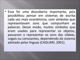 • Essa foi uma descoberta importante, pois
possibilitou pensar em sistemas de escrita
cada vez mais econômicos, com símbolos que
representavam sons que compunham as
palavras. Desse modo, muitos símbolos que
eram usados para representar os objetos,
passaram a representar os sons das sílabas,
vogais ou consoantes, dependendo do sistema
adotado pelas línguas (CAGLIARI, 2001).
 