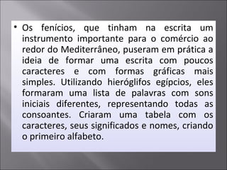 • Os fenícios, que tinham na escrita um
instrumento importante para o comércio ao
redor do Mediterrâneo, puseram em prática a
ideia de formar uma escrita com poucos
caracteres e com formas gráficas mais
simples. Utilizando hieróglifos egípcios, eles
formaram uma lista de palavras com sons
iniciais diferentes, representando todas as
consoantes. Criaram uma tabela com os
caracteres, seus significados e nomes, criando
o primeiro alfabeto.
 