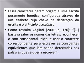 • Esses caracteres deram origem a uma escrita
puramente fonética, configurada através de
um alfabeto cuja chave de decifração da
escrita é o princípio acrofônico.
• Como ressalta Cagliari (2001, p. 170): “[...]
bastava saber os nomes das letras, reconhecer
o som consonantal inicial e usar o caractere
correspondente para escrever as consoantes
equivalentes que iam sendo detectadas nas
palavras que se queria escrever”.
 