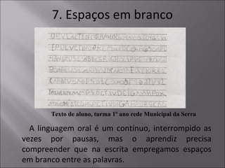 7. Espaços em branco
Texto de aluno, turma 1º ano rede Municipal da Serra
A linguagem oral é um contínuo, interrompido as
vezes por pausas, mas o aprendiz precisa
compreender que na escrita empregamos espaços
em branco entre as palavras.
 