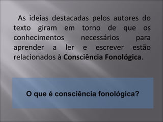 O que é consciência fonológica?
As ideias destacadas pelos autores do
texto giram em torno de que os
conhecimentos necessários para
aprender a ler e escrever estão
relacionados à Consciência Fonológica.
 