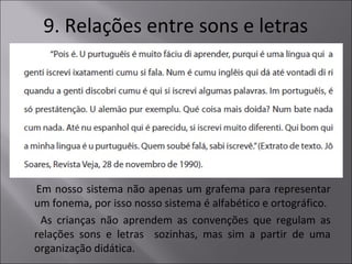 9. Relações entre sons e letras
Em nosso sistema não apenas um grafema para representar
um fonema, por isso nosso sistema é alfabético e ortográfico.
As crianças não aprendem as convenções que regulam as
relações sons e letras sozinhas, mas sim a partir de uma
organização didática.
 