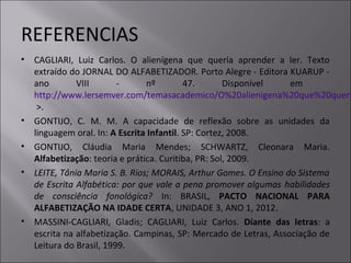 REFERENCIAS
• CAGLIARI, Luiz Carlos. O alienígena que queria aprender a ler. Texto
extraído do JORNAL DO ALFABETIZADOR. Porto Alegre - Editora KUARUP -
ano VIII - nº 47. Disponível em
http://www.lersemver.com/temasacademico/O%20alienigena%20que%20queri
>.
• GONTIJO, C. M. M. A capacidade de reflexão sobre as unidades da
linguagem oral. In: A Escrita Infantil. SP: Cortez, 2008.
• GONTIJO, Cláudia Maria Mendes; SCHWARTZ, Cleonara Maria.
Alfabetização: teoria e prática. Curitiba, PR: Sol, 2009.
• LEITE, Tânia Maria S. B. Rios; MORAIS, Arthur Gomes. O Ensino do Sistema
de Escrita Alfabética: por que vale a pena promover algumas habilidades
de consciência fonológica? In: BRASIL, PACTO NACIONAL PARA
ALFABETIZAÇÃO NA IDADE CERTA, UNIDADE 3, ANO 1, 2012.
• MASSINI-CAGLIARI, Gladis; CAGLIARI, Luiz Carlos. Diante das letras: a
escrita na alfabetização. Campinas, SP: Mercado de Letras, Associação de
Leitura do Brasil, 1999.
 