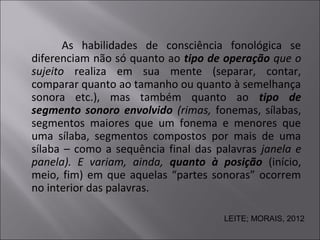 As habilidades de consciência fonológica se
diferenciam não só quanto ao tipo de operação que o
sujeito realiza em sua mente (separar, contar,
comparar quanto ao tamanho ou quanto à semelhança
sonora etc.), mas também quanto ao tipo de
segmento sonoro envolvido (rimas, fonemas, sílabas,
segmentos maiores que um fonema e menores que
uma sílaba, segmentos compostos por mais de uma
sílaba – como a sequência final das palavras janela e
panela). E variam, ainda, quanto à posição (início,
meio, fim) em que aquelas “partes sonoras” ocorrem
no interior das palavras.
LEITE; MORAIS, 2012
 