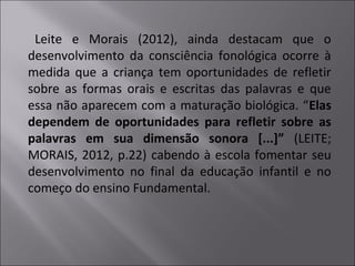 Leite e Morais (2012), ainda destacam que o
desenvolvimento da consciência fonológica ocorre à
medida que a criança tem oportunidades de refletir
sobre as formas orais e escritas das palavras e que
essa não aparecem com a maturação biológica. “Elas
dependem de oportunidades para refletir sobre as
palavras em sua dimensão sonora [...]” (LEITE;
MORAIS, 2012, p.22) cabendo à escola fomentar seu
desenvolvimento no final da educação infantil e no
começo do ensino Fundamental.
 