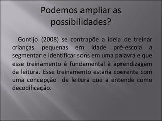 Podemos ampliar as
possibilidades?
Gontijo (2008) se contrapõe a ideia de treinar
crianças pequenas em idade pré-escola a
segmentar e identificar sons em uma palavra e que
esse treinamento é fundamental à aprendizagem
da leitura. Esse treinamento estaria coerente com
uma concepção de leitura que a entende como
decodificação.
 