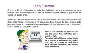 O ano de 2016 foi bissexto, ou seja, tem 366 dias, um a mais do que os anos
comuns. Isso acontece porque no mês de fevereiro haverá 29 dias, o que ocorre de
quatro em quatro anos.
A volta da Terra ao redor do Sol não é feita em exatos 365 dias, mas sim em 365
dias, cinco horas, 48 minutos e 46 segundos. Essa fração de dias, arredondada
para seis horas, é compensada no ano bissexto, já que seis horas, em quatro anos,
são 24 horas, ou seja, mais um dia.
Sem o ano bissexto, as estações do
ano não teriam datas definidas, como
acontece hoje.
"Um dia o calendário marcaria o início
da primavera e estaríamos no verão,
isso para o controle da agricultura
seria péssimo, bem como para outros
tipos de controle.
Ano Bissexto
 