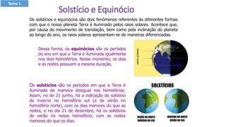 Os solstícios e equinócios são dois fenômenos referentes às diferentes formas
com que o nosso planeta Terra é iluminado pelos raios solares. Acontece que,
por causa do movimento de translação, bem como pela inclinação do planeta
ao longo do ano, os raios solares apresentam-se de maneiras diferenciadas.
Dessa forma, os equinócios são os períodos
do ano em que a Terra é iluminada igualmente
nos dois hemisférios. Nesse momento, os dias
e as noites possuem a mesma duração.
Os solstícios são os períodos em que a Terra é
iluminada de maneira desigual nos hemisférios.
Assim, no de 21 junho, há a indicação do solstício
de inverno no hemisfério sul (e de verão no
hemisfério norte), com os dias menores do que as
noites, e no dia 21 de dezembro, há os solstícios
de verão no nosso hemisfério, com as noites
menores do que os dias.
Solstício e Equinócio
Tema 1
 