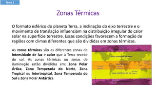 Zonas Térmicas
O formato esférico do planeta Terra, a inclinação do eixo terrestre e o
movimento de translação influenciam na distribuição irregular do calor
solar na superfície terrestre. Essas condições favorecem a formação de
regiões com climas diferentes que são divididas em zonas térmicas.
As zonas térmicas são as diferentes zonas de
intensidade de luz e calor que a Terra recebe
do sol. As zonas térmicas ou zonas de
iluminação estão divididas em: Zona Polar
Ártica, Zona Temperada do Norte, Zona
Tropical ou Intertropical, Zona Temperada do
Sul e Zona Polar Antártica.
Tema 1
 