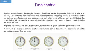 Fuso horário
Devido ao movimento de rotação da Terra, diferentes partes do planeta alternam os dias e as
noites, apresentando horários diferentes. Para facilitar as relações políticas e comerciais entre
os países, o deslocamento das pessoas pelo globo terrestre, além de outras atividades das
sociedades foi necessária a padronização da contagem do tempo. Assim, foram criados
os fusos horários.
O planeta é dividido em 24 fusos horários, que são faixas iguais definidas pelos meridianos.
Greenwich é o meridiano inicial e referência mundial para a determinação das horas em todas
as partes da superfície terrestre
Tema 1
 