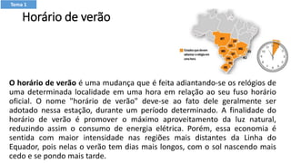 Horário de verão
O horário de verão é uma mudança que é feita adiantando-se os relógios de
uma determinada localidade em uma hora em relação ao seu fuso horário
oficial. O nome "horário de verão" deve-se ao fato dele geralmente ser
adotado nessa estação, durante um período determinado. A finalidade do
horário de verão é promover o máximo aproveitamento da luz natural,
reduzindo assim o consumo de energia elétrica. Porém, essa economia é
sentida com maior intensidade nas regiões mais distantes da Linha do
Equador, pois nelas o verão tem dias mais longos, com o sol nascendo mais
cedo e se pondo mais tarde.
Tema 1
 