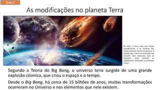 As modificações no planeta Terra
Segundo a Teoria do Big Bang, o universo teria surgido de uma grande
explosão cósmica, que criou o espaço e o tempo.
Desde o Big Bang, há cerca de 15 bilhões de anos, muitas transformações
ocorreram no Universo e nos elementos que nele existem.
Tema 2
No início, a Terra seria uma massa
incandescente, e os minerais das
rochas estariam sob forma pastosa. À
medida que a Terra foi resfriando das
camadas mais exteriores para as
interiores, esses minerais se
solidificaram, formando as primeiras
rochas
 