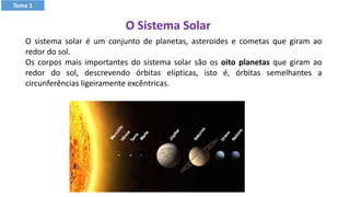 Tema 1
O sistema solar é um conjunto de planetas, asteroides e cometas que giram ao
redor do sol.
Os corpos mais importantes do sistema solar são os oito planetas que giram ao
redor do sol, descrevendo órbitas elípticas, isto é, órbitas semelhantes a
circunferências ligeiramente excêntricas.
O Sistema Solar
 